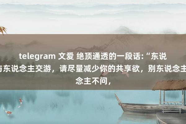 telegram 文爱 绝顶通透的一段话:“东说念主与东说念主交游，请尽量减少你的共享欲，别东说念主不问，