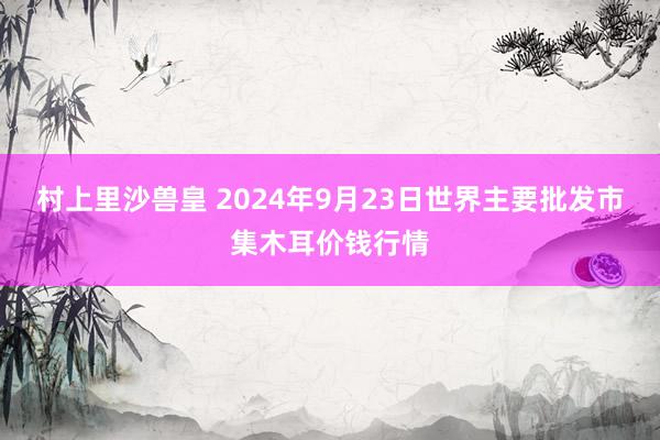 村上里沙兽皇 2024年9月23日世界主要批发市集木耳价钱行情