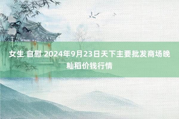 女生 自慰 2024年9月23日天下主要批发商场晚籼稻价钱行情