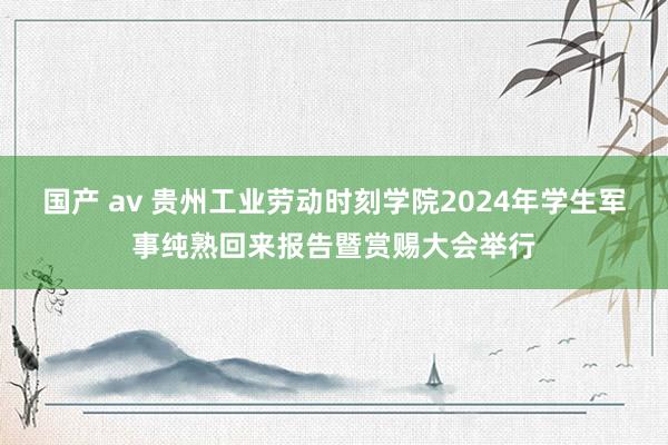 国产 av 贵州工业劳动时刻学院2024年学生军事纯熟回来报告暨赏赐大会举行