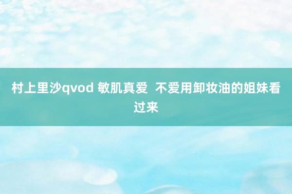 村上里沙qvod 敏肌真爱  不爱用卸妆油的姐妹看过来