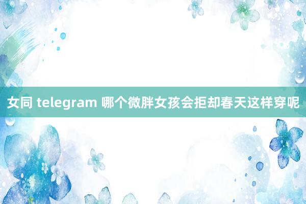 女同 telegram 哪个微胖女孩会拒却春天这样穿呢