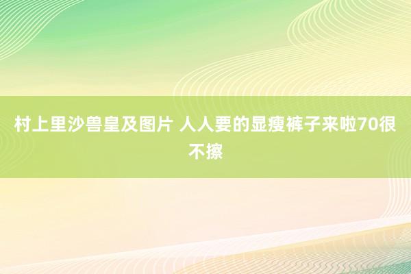 村上里沙兽皇及图片 人人要的显瘦裤子来啦70很不擦