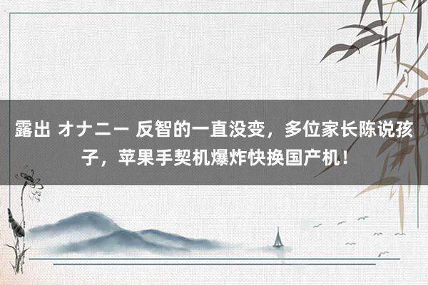 露出 オナニー 反智的一直没变，多位家长陈说孩子，苹果手契机爆炸快换国产机！