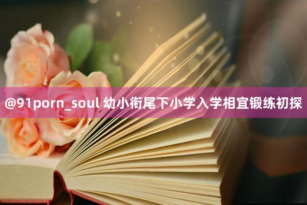 @91porn_soul 幼小衔尾下小学入学相宜锻练初探