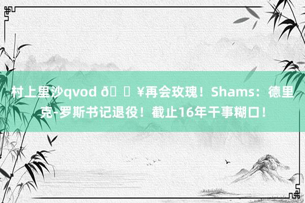 村上里沙qvod 💥再会玫瑰！Shams：德里克-罗斯书记退役！截止16年干事糊口！