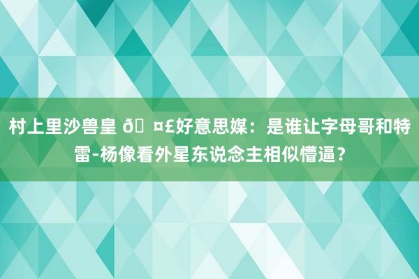 村上里沙兽皇 🤣好意思媒：是谁让字母哥和特雷-杨像看外星东说念主相似懵逼？