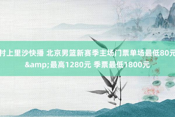 村上里沙快播 北京男篮新赛季主场门票单场最低80元&最高1280元 季票最低1800元