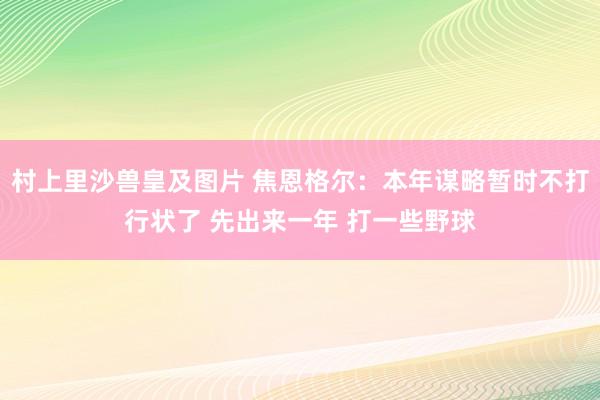 村上里沙兽皇及图片 焦恩格尔：本年谋略暂时不打行状了 先出来一年 打一些野球