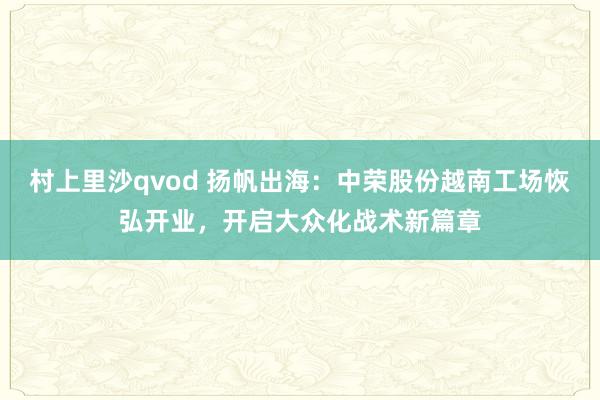 村上里沙qvod 扬帆出海：中荣股份越南工场恢弘开业，开启大众化战术新篇章