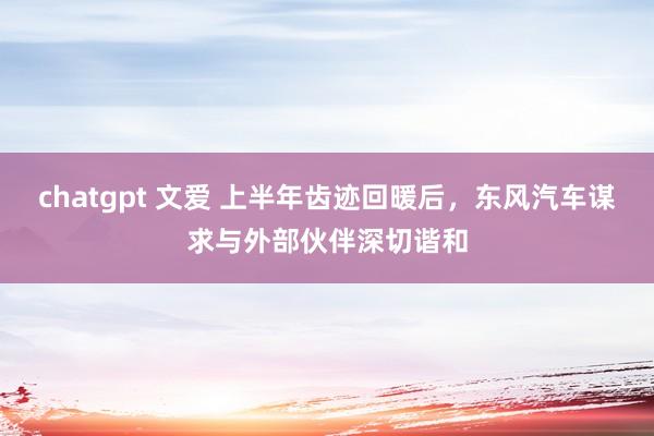 chatgpt 文爱 上半年齿迹回暖后，东风汽车谋求与外部伙伴深切谐和