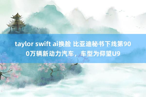 taylor swift ai换脸 比亚迪秘书下线第900万辆新动力汽车，车型为仰望U9