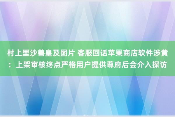 村上里沙兽皇及图片 客服回话苹果商店软件涉黄：上架审核终点严格用户提供尊府后会介入探访