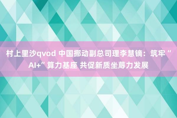 村上里沙qvod 中国挪动副总司理李慧镝：筑牢“AI+”算力基座 共促新质坐蓐力发展