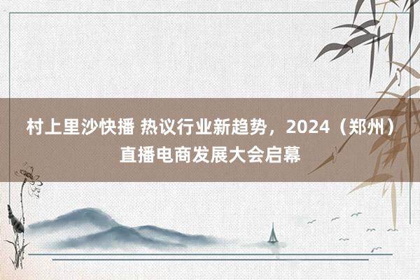 村上里沙快播 热议行业新趋势，2024（郑州）直播电商发展大会启幕