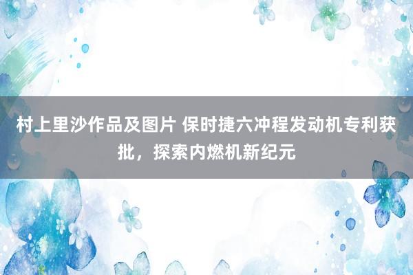 村上里沙作品及图片 保时捷六冲程发动机专利获批，探索内燃机新纪元