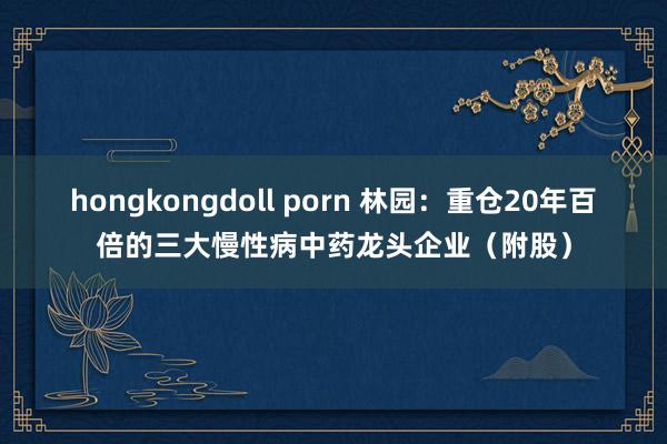 hongkongdoll porn 林园：重仓20年百倍的三大慢性病中药龙头企业（附股）