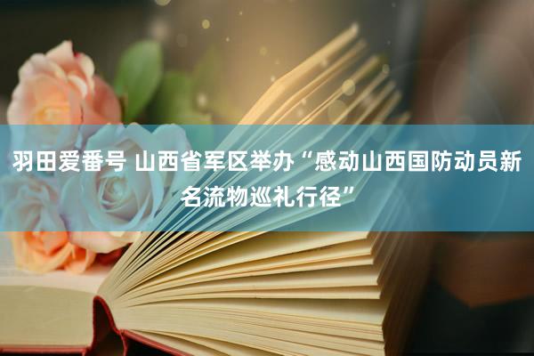 羽田爱番号 山西省军区举办“感动山西国防动员新名流物巡礼行径”