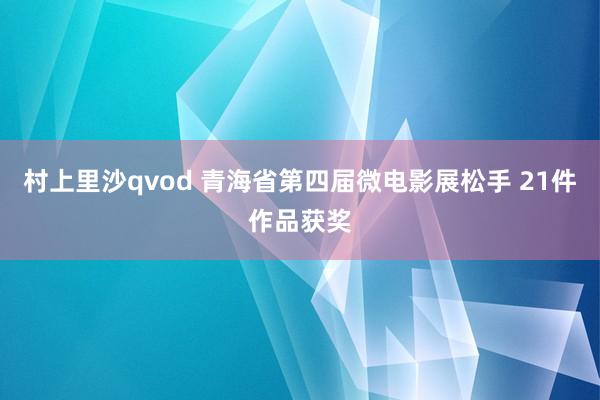 村上里沙qvod 青海省第四届微电影展松手 21件作品获奖