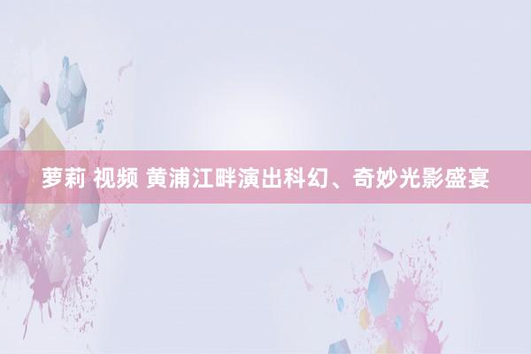 萝莉 视频 黄浦江畔演出科幻、奇妙光影盛宴