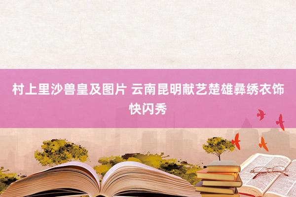 村上里沙兽皇及图片 云南昆明献艺楚雄彝绣衣饰快闪秀