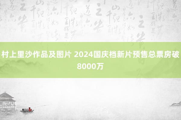 村上里沙作品及图片 2024国庆档新片预售总票房破8000万