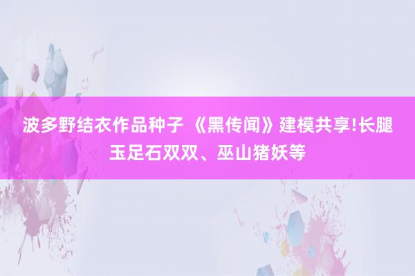 波多野结衣作品种子 《黑传闻》建模共享!长腿玉足石双双、巫山猪妖等