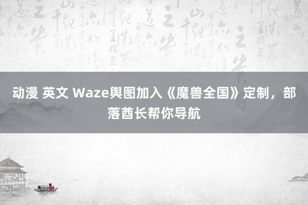 动漫 英文 Waze舆图加入《魔兽全国》定制，部落酋长帮你导航