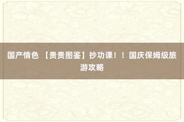 国产情色 【贵贵图鉴】抄功课！！国庆保姆级旅游攻略