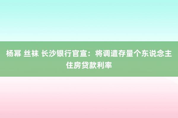 杨幂 丝袜 长沙银行官宣：将调遣存量个东说念主住房贷款利率