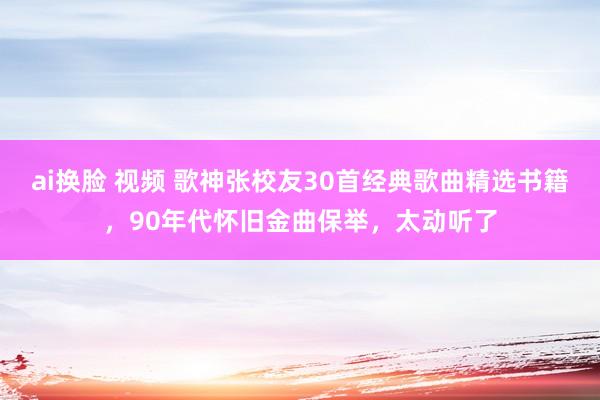 ai换脸 视频 歌神张校友30首经典歌曲精选书籍，90年代怀旧金曲保举，太动听了