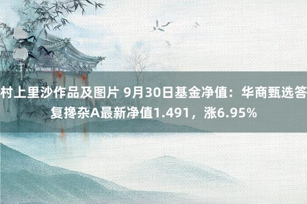 村上里沙作品及图片 9月30日基金净值：华商甄选答复搀杂A最新净值1.491，涨6.95%