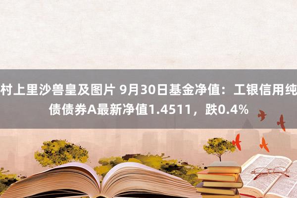 村上里沙兽皇及图片 9月30日基金净值：工银信用纯债债券A最新净值1.4511，跌0.4%