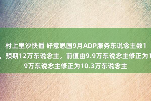 村上里沙快播 好意思国9月ADP服务东说念主数14.3万东说念主，预期12万东说念主，前值由9.9万东说念主修正为10.3万东说念主