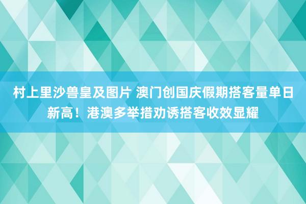 村上里沙兽皇及图片 澳门创国庆假期搭客量单日新高！港澳多举措劝诱搭客收效显耀