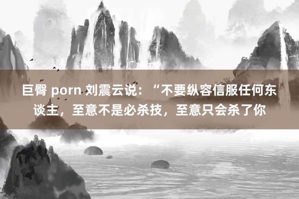 巨臀 porn 刘震云说：“不要纵容信服任何东谈主，至意不是必杀技，至意只会杀了你