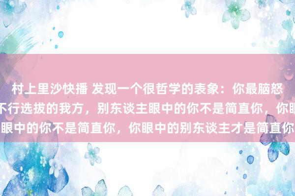 村上里沙快播 发现一个很哲学的表象：你最脑怒的阿谁东谈主实质是你不行选拔的我方，别东谈主眼中的你不是简直你，你眼中的别东谈主才是简直你