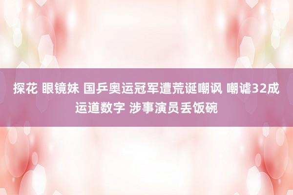 探花 眼镜妹 国乒奥运冠军遭荒诞嘲讽 嘲谑32成运道数字 涉事演员丢饭碗