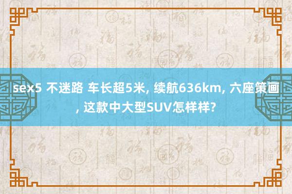 sex5 不迷路 车长超5米， 续航636km， 六座策画， 这款中大型SUV怎样样?