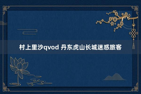 村上里沙qvod 丹东虎山长城迷惑旅客