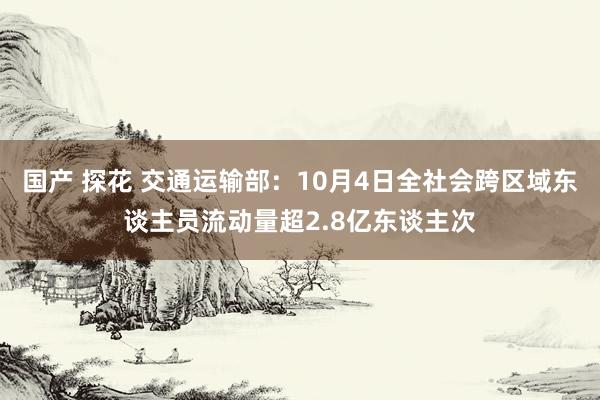 国产 探花 交通运输部：10月4日全社会跨区域东谈主员流动量超2.8亿东谈主次