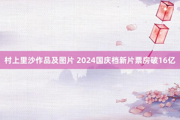 村上里沙作品及图片 2024国庆档新片票房破16亿