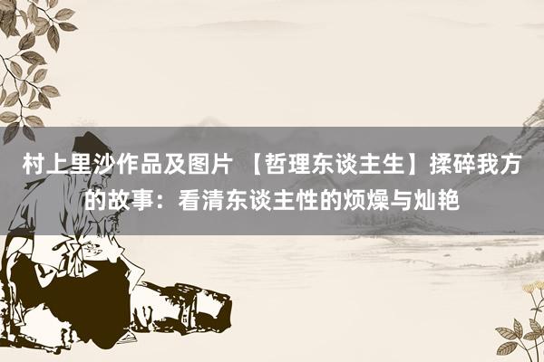 村上里沙作品及图片 【哲理东谈主生】揉碎我方的故事：看清东谈主性的烦燥与灿艳