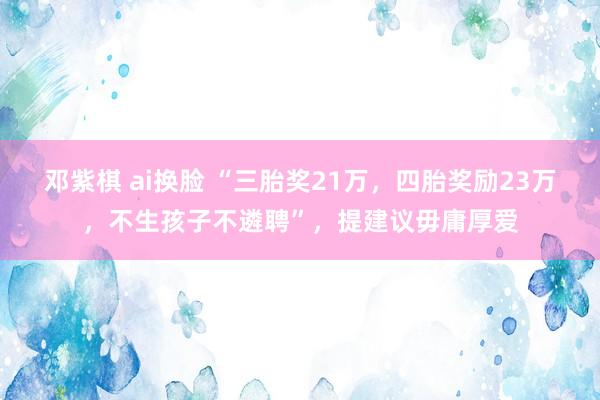 邓紫棋 ai换脸 “三胎奖21万，四胎奖励23万，不生孩子不遴聘”，提建议毋庸厚爱