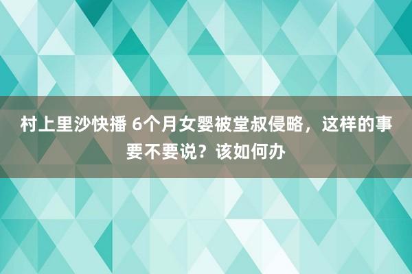 村上里沙快播 6个月女婴被堂叔侵略，这样的事要不要说？该如何办