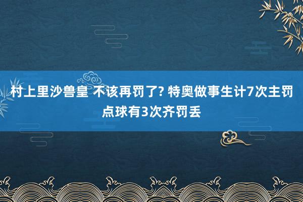 村上里沙兽皇 不该再罚了? 特奥做事生计7次主罚点球有3次齐罚丢