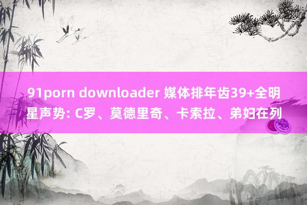 91porn downloader 媒体排年齿39+全明星声势: C罗、莫德里奇、卡索拉、弟妇在列