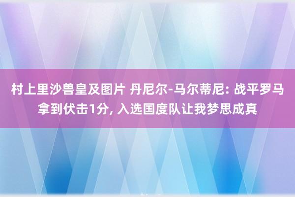 村上里沙兽皇及图片 丹尼尔-马尔蒂尼: 战平罗马拿到伏击1分， 入选国度队让我梦思成真