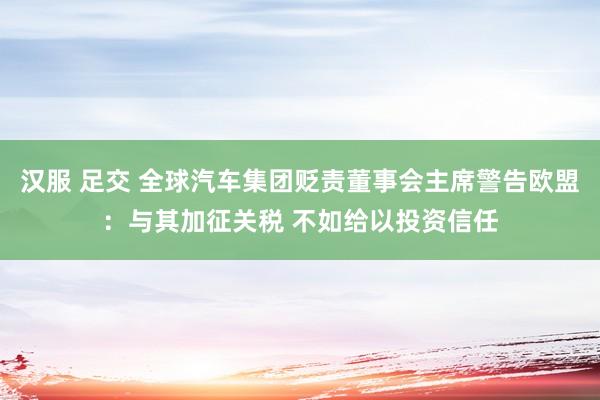 汉服 足交 全球汽车集团贬责董事会主席警告欧盟：与其加征关税 不如给以投资信任