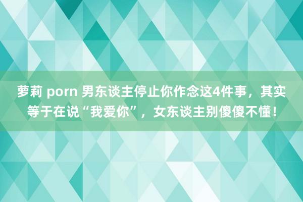 萝莉 porn 男东谈主停止你作念这4件事，其实等于在说“我爱你”，女东谈主别傻傻不懂！